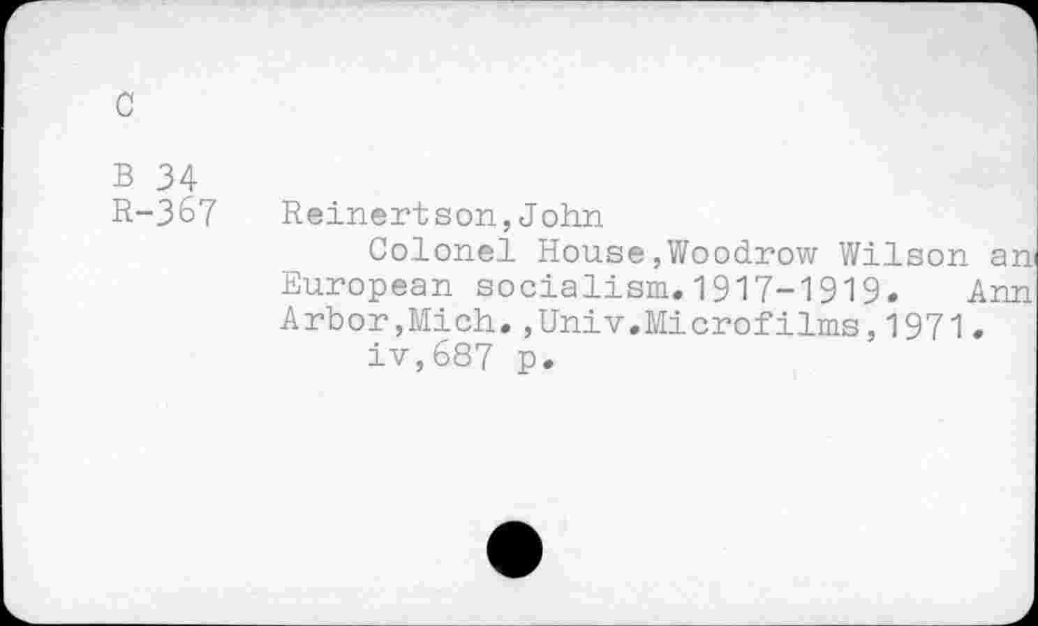 ﻿c
B 34
R-367 Reinertson,John
Colonel House,Woodrow Wilson an European socialism.1917-1919. Ann Arbor,Mich.,Univ.Microfilms,1971.
iv,687 p.